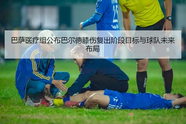 巴萨医疗组公布巴尔德膝伤复出阶段目标与球队未来布局