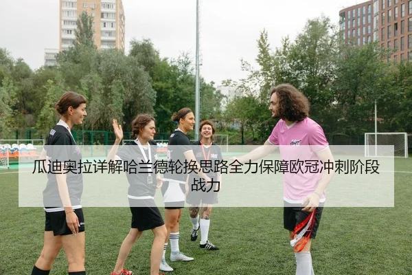 瓜迪奥拉详解哈兰德轮换思路全力保障欧冠冲刺阶段战力