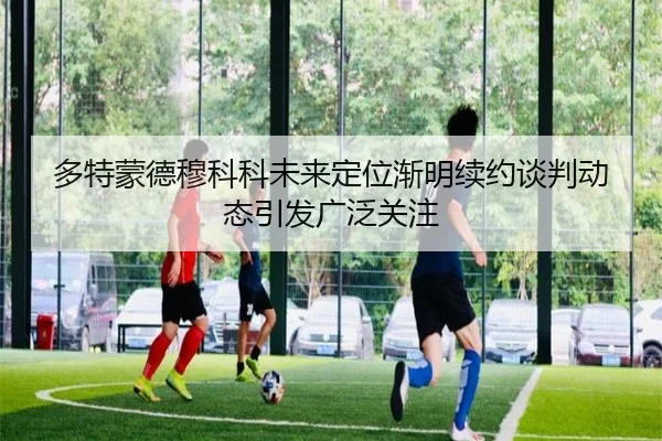 多特蒙德穆科科未来定位渐明续约谈判动态引发广泛关注